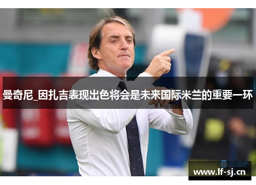 曼奇尼_因扎吉表现出色将会是未来国际米兰的重要一环